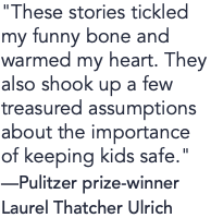 "These stories tickled my funny bone and warmed my heart. They also shook up a few treasured assumptions about the importance of keeping kids safe." —Pulitzer prize-winner Laurel Thatcher Ulrich